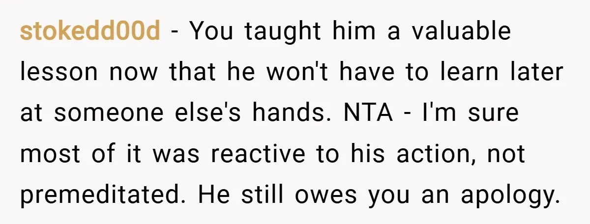 stokedd00d − You taught him a valuable lesson now that he won't have to learn later at someone else's hands. NTA - I'm sure most of it was reactive to...