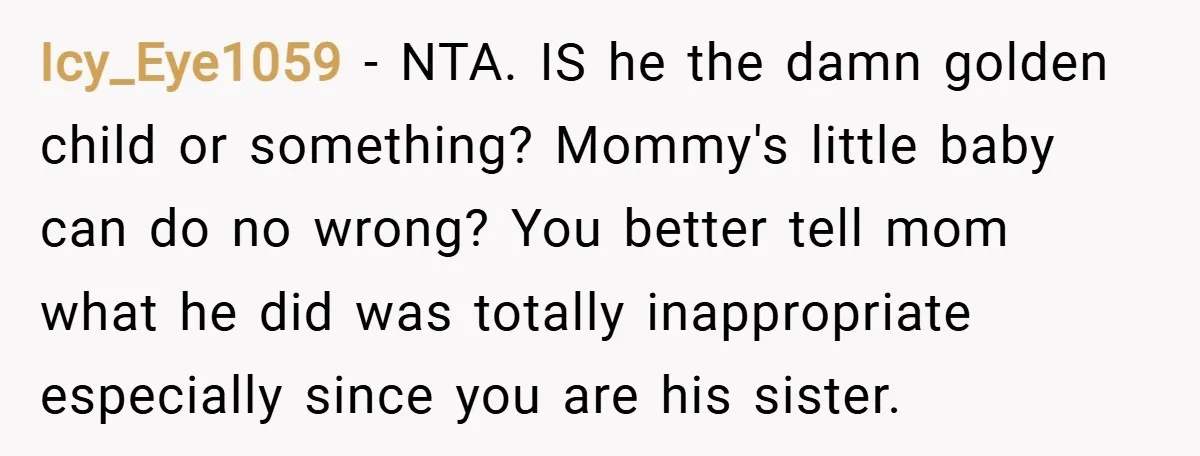 Icy_Eye1059 − NTA. IS he the damn golden child or something? Mommy's little baby can do no wrong? You better tell mom what he did was totally inappropriate especially since...
