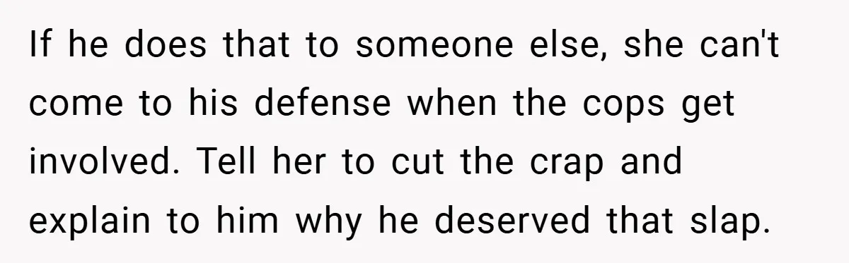 If he does that to someone else, she can't come to his defense when the cops get involved. Tell her to cut the crap and explain to him why he...
