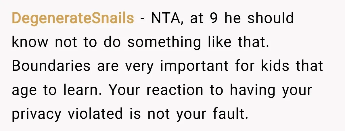DegenerateSnails − NTA, at 9 he should know not to do something like that. Boundaries are very important for kids that age to learn. Your reaction to having your privacy...