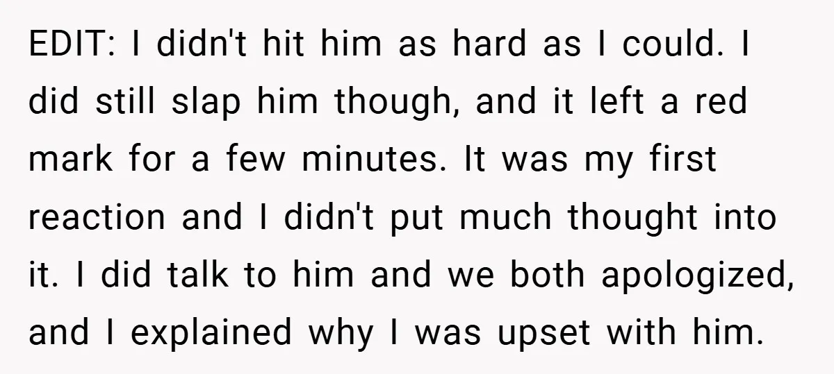 EDIT: I didn't hit him as hard as I could. I did still slap him though, and it left a red mark for a few minutes. It was my first...