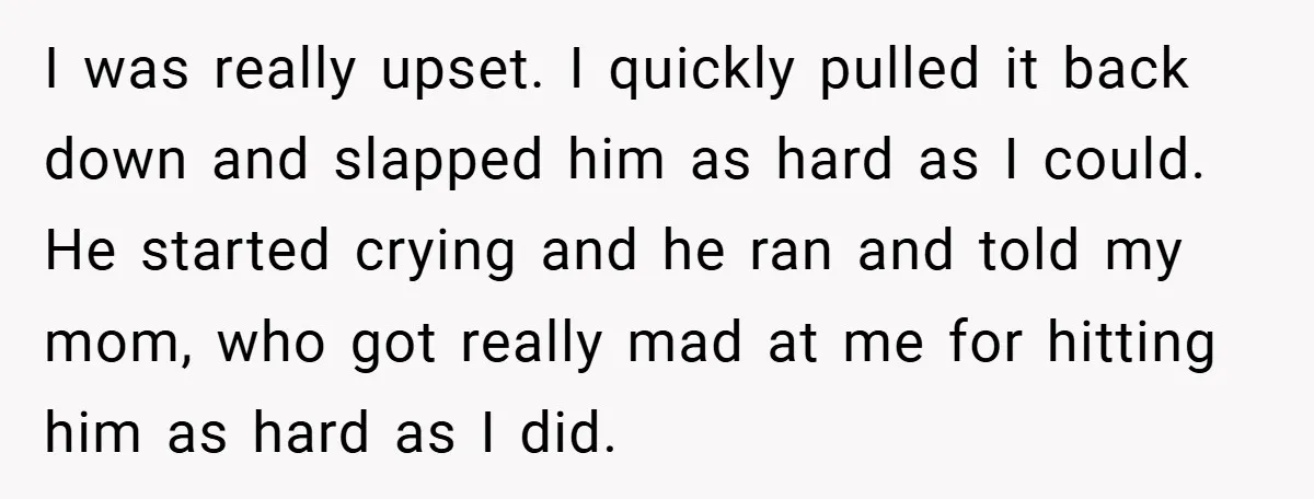 I was really upset. I quickly pulled it back down and slapped him as hard as I could. He started crying and he ran and told my mom, who got...