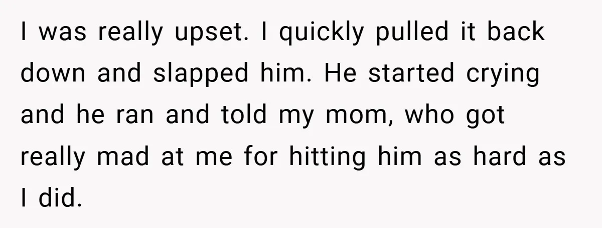 I was really upset. I quickly pulled it back down and slapped him. He started crying and he ran and told my mom, who got really mad at me for...