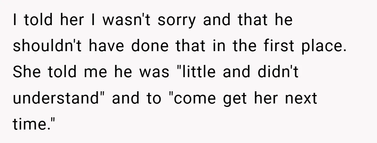 I told her I wasn't sorry and that he shouldn't have done that in the first place. She told me he was "little and didn't understand" and to "come get...