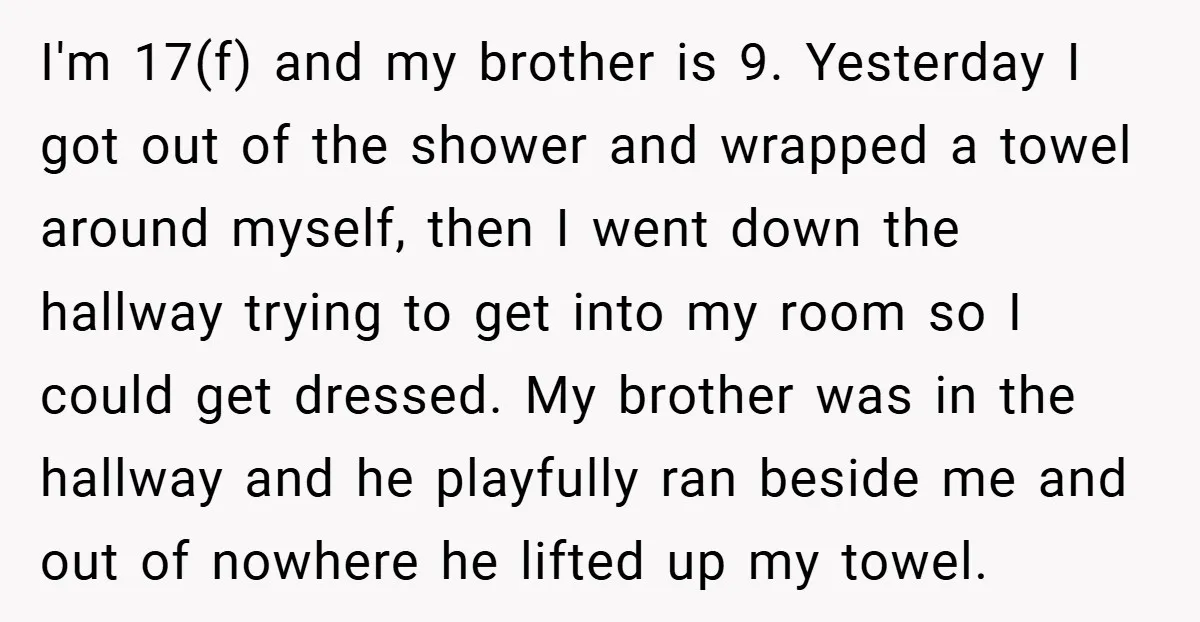 I'm 17(f) and my brother is 9. Yesterday I got out of the shower and wrapped a towel around myself, then I went down the hallway trying to get into...