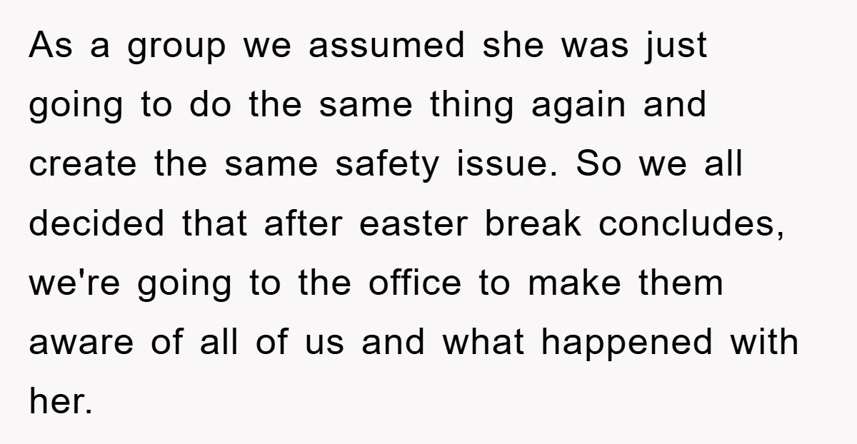 As a group we assumed she was just going to do the same thing again and create the same safety issue. So we all decided that after easter break concludes,...