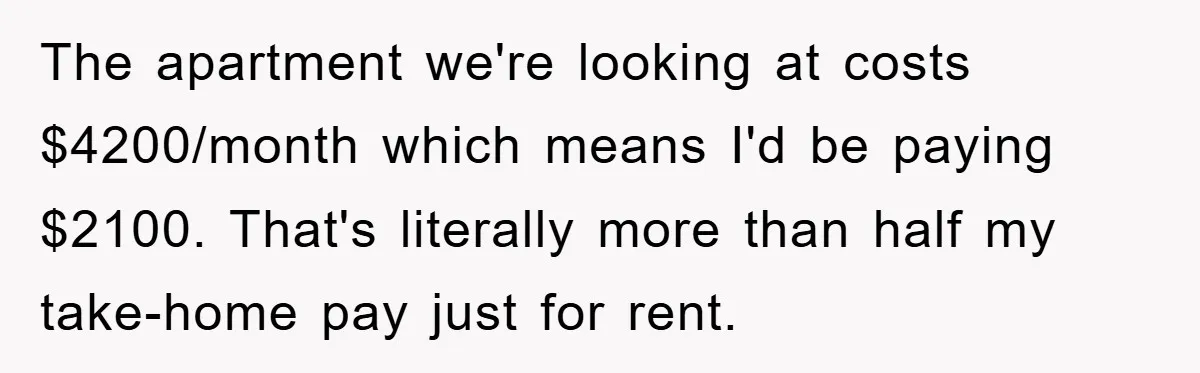 The apartment we're looking at costs $4200/month which means I'd be paying $2100. That's literally more than half my take-home pay just for rent.