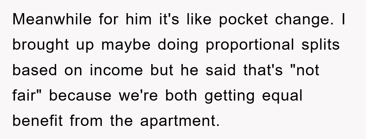 Meanwhile for him it's like pocket change. I brought up maybe doing proportional splits based on income but he said that's "not fair" because we're both getting equal benefit from...
