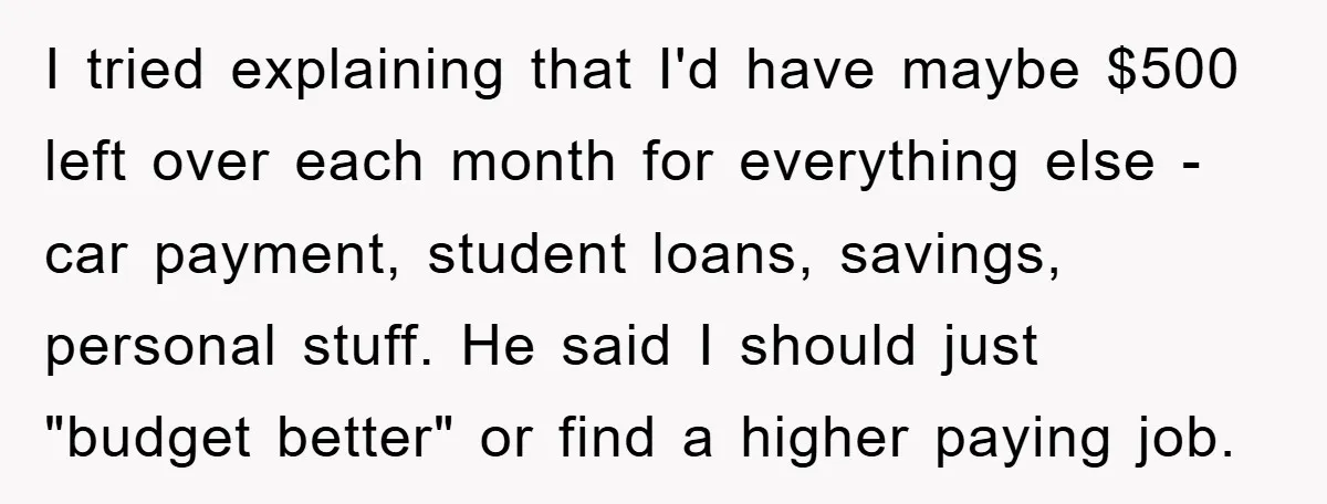 I tried explaining that I'd have maybe $500 left over each month for everything else - car payment, student loans, savings, personal stuff. He said I should just "budget better"...