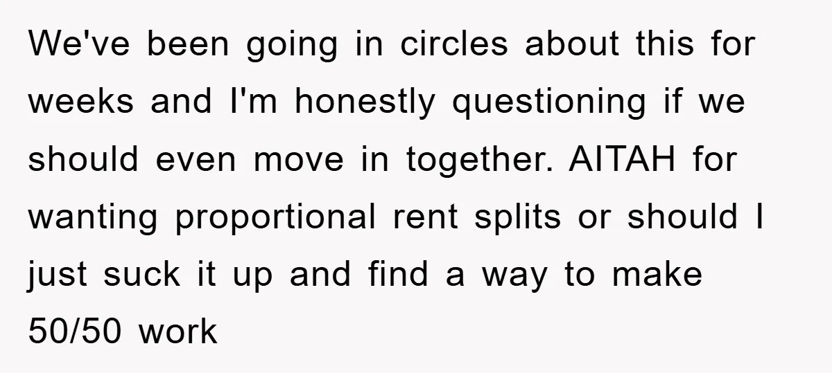 We've been going in circles about this for weeks and I'm honestly questioning if we should even move in together. AITAH for wanting proportional rent splits or should I just...
