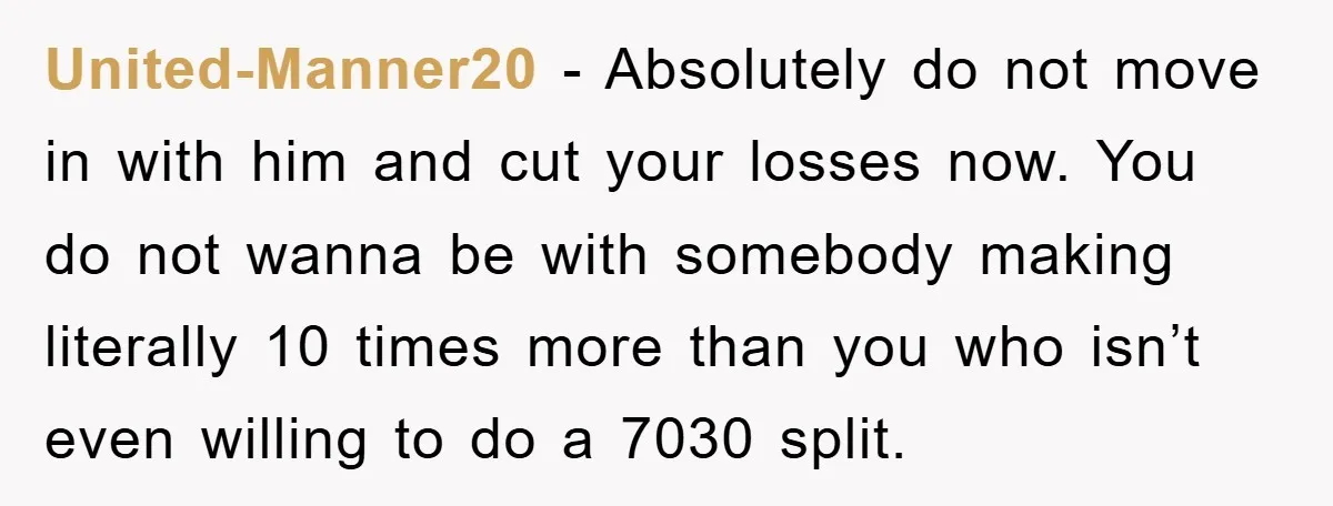 United-Manner20 − Absolutely do not move in with him and cut your losses now. You do not wanna be with somebody making literally 10 times more than you who isn’t...