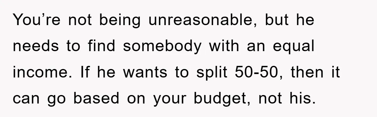 You’re not being unreasonable, but he needs to find somebody with an equal income. If he wants to split 50-50, then it can go based on your budget, not his.