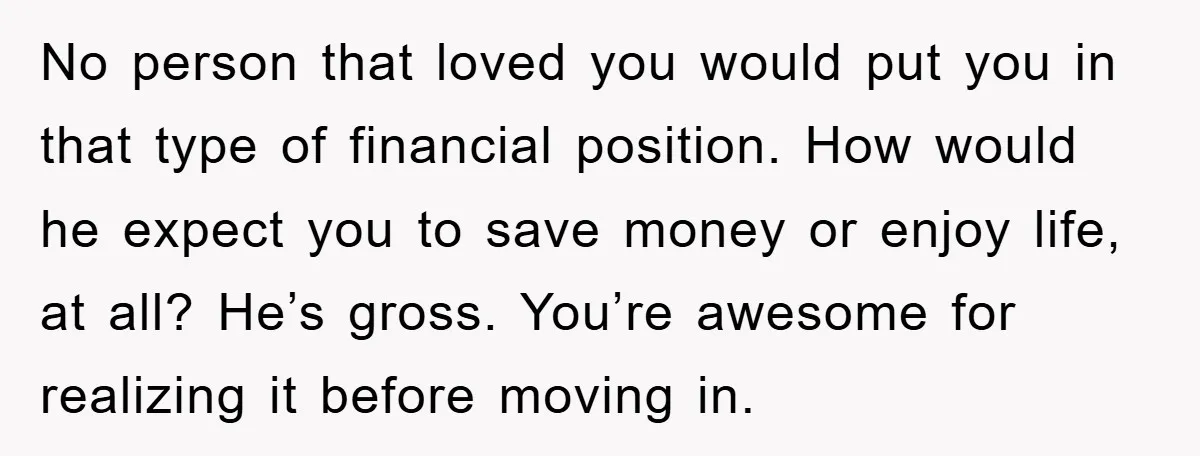No person that loved you would put you in that type of financial position. How would he expect you to save money or enjoy life, at all? He’s gross. You’re...