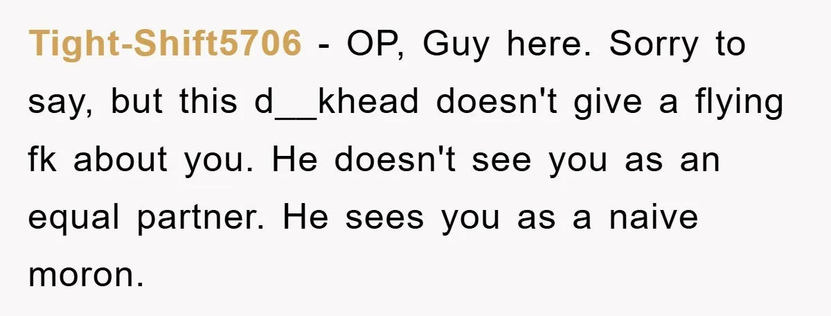 Tight-Shift5706 − OP, Guy here. Sorry to say, but this d__khead doesn't give a flying fk about you. He doesn't see you as an equal partner. He sees you as...