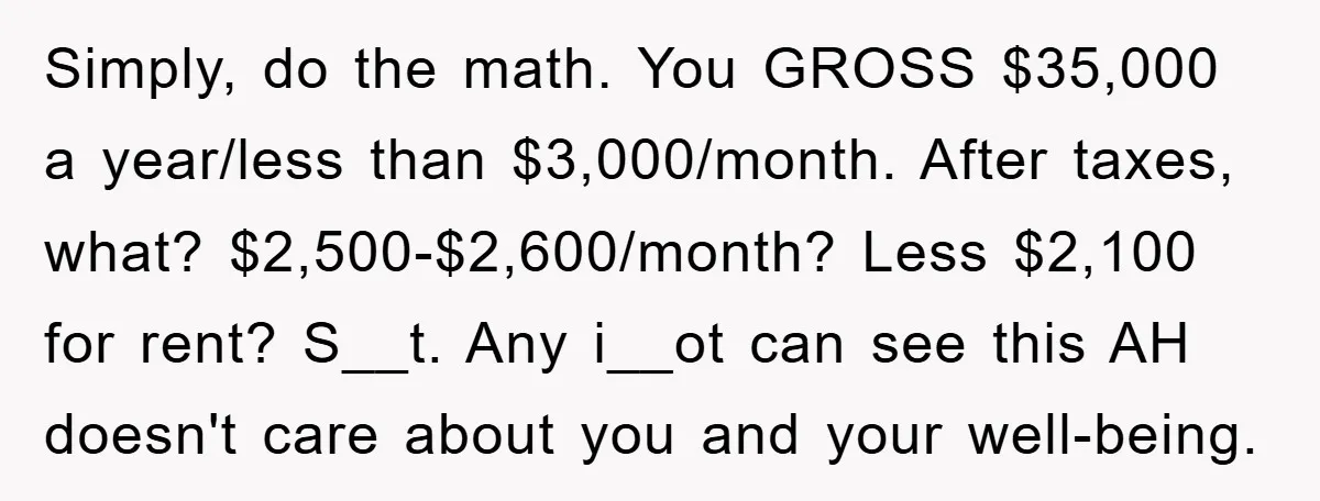 Simply, do the math. You GROSS $35,000 a year/less than $3,000/month. After taxes, what? $2,500-$2,600/month? Less $2,100 for rent? S__t. Any i__ot can see this AH doesn't care about you...