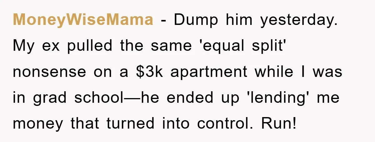 MoneyWiseMama − Dump him yesterday. My ex pulled the same 'equal split' nonsense on a $3k apartment while I was in grad school—he ended up 'lending' me money that turned...
