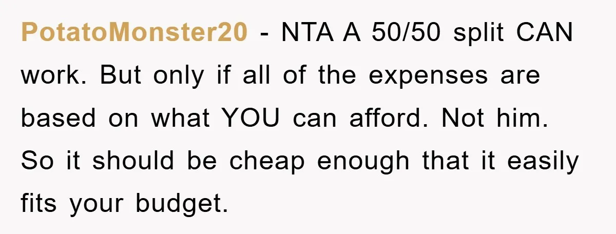 PotatoMonster20 − NTA A 50/50 split CAN work. But only if all of the expenses are based on what YOU can afford. Not him. So it should be cheap enough...
