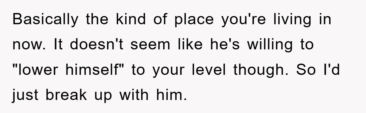 Basically the kind of place you're living in now. It doesn't seem like he's willing to "lower himself" to your level though. So I'd just break up with him.