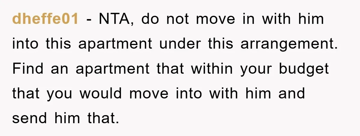 dheffe01 − NTA, do not move in with him into this apartment under this arrangement. Find an apartment that within your budget that you would move into with him and...