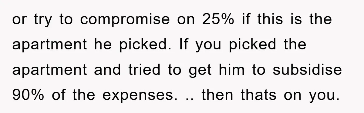 or try to compromise on 25% if this is the apartment he picked. If you picked the apartment and tried to get him to subsidise 90% of the expenses. .....