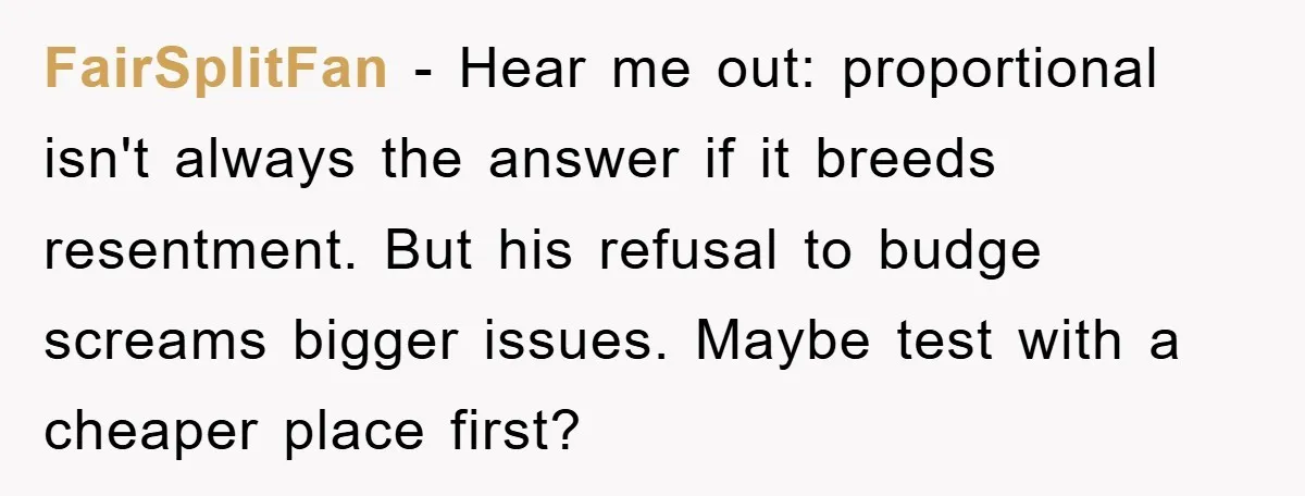 FairSplitFan − Hear me out: proportional isn't always the answer if it breeds resentment. But his refusal to budge screams bigger issues. Maybe test with a cheaper place first?