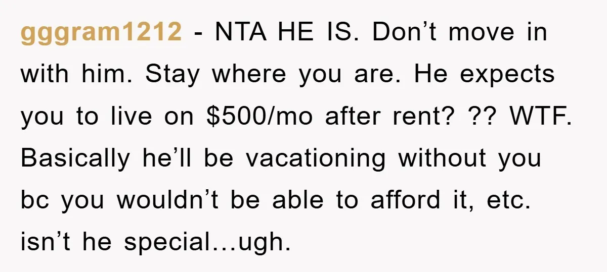 gggram1212 − NTA HE IS. Don’t move in with him. Stay where you are. He expects you to live on $500/mo after rent? ?? WTF. Basically he’ll be vacationing without...