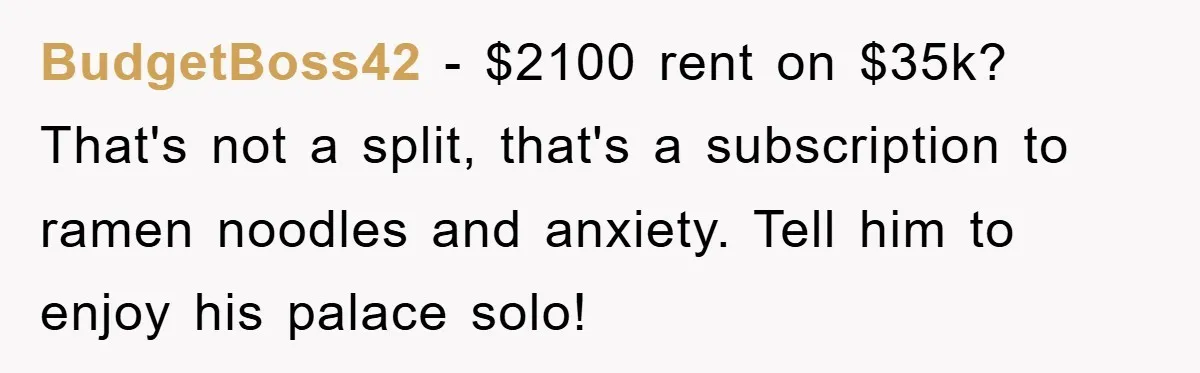 BudgetBoss42 − $2100 rent on $35k? That's not a split, that's a subscription to ramen noodles and anxiety. Tell him to enjoy his palace solo!