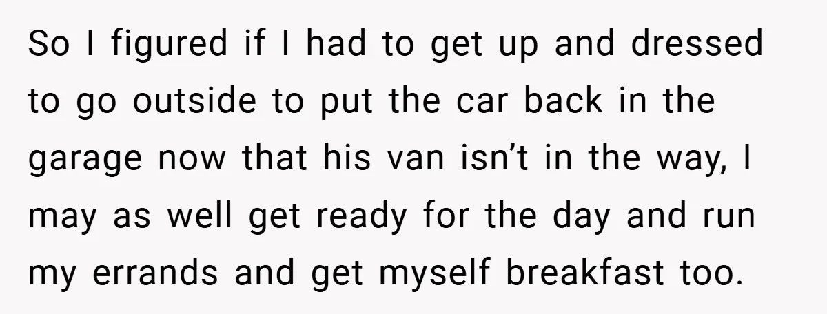 So I figured if I had to get up and dressed to go outside to put the car back in the garage now that his van isn’t in the way,...