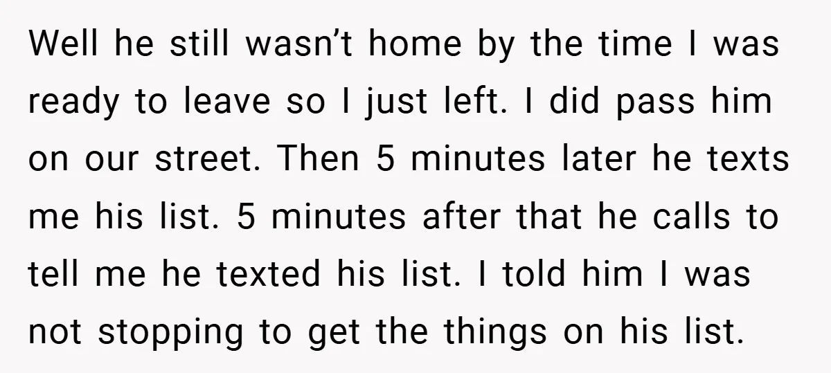 Well he still wasn’t home by the time I was ready to leave so I just left. I did pass him on our street. Then 5 minutes later he texts...
