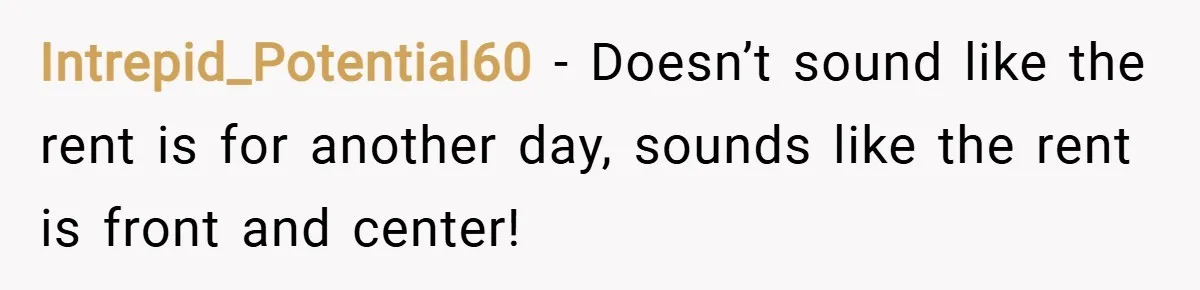 Intrepid_Potential60 − Doesn’t sound like the rent is for another day, sounds like the rent is front and center!