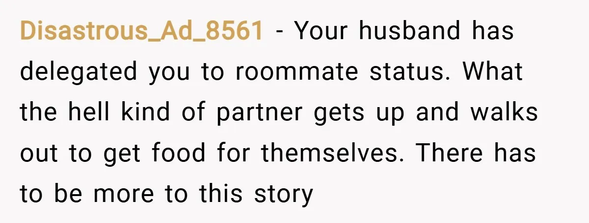 Disastrous_Ad_8561 − Your husband has delegated you to roommate status. What the hell kind of partner gets up and walks out to get food for themselves. There has to be...