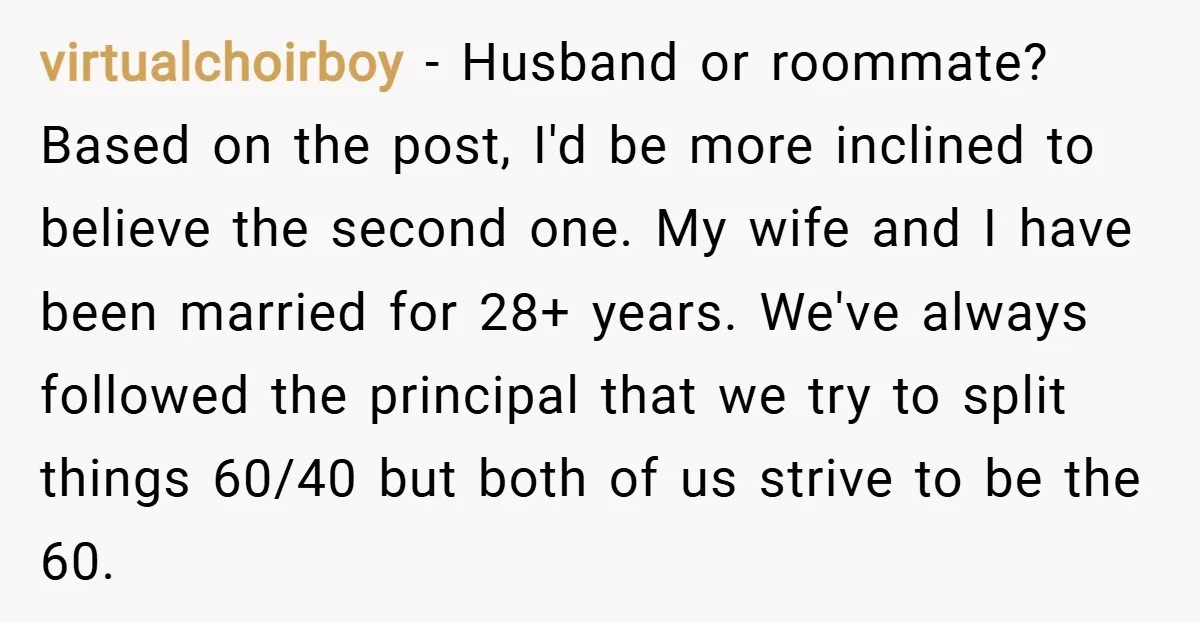 virtualchoirboy − Husband or roommate? Based on the post, I'd be more inclined to believe the second one. My wife and I have been married for 28+ years. We've always...