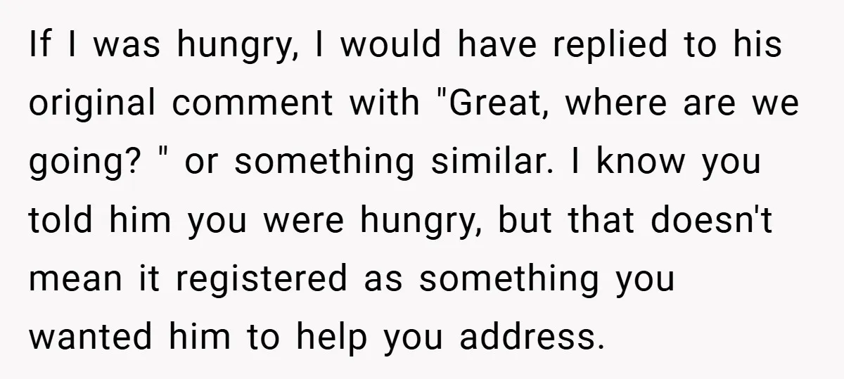 If I was hungry, I would have replied to his original comment with "Great, where are we going? " or something similar. I know you told him you were hungry,...
