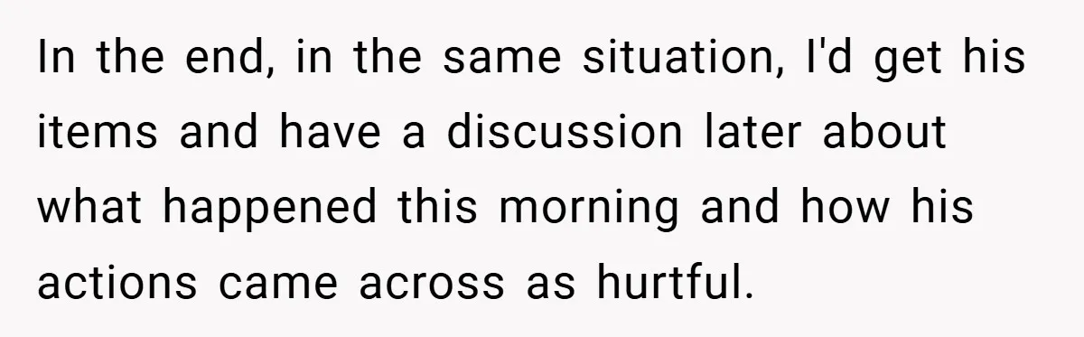 In the end, in the same situation, I'd get his items and have a discussion later about what happened this morning and how his actions came across as hurtful.