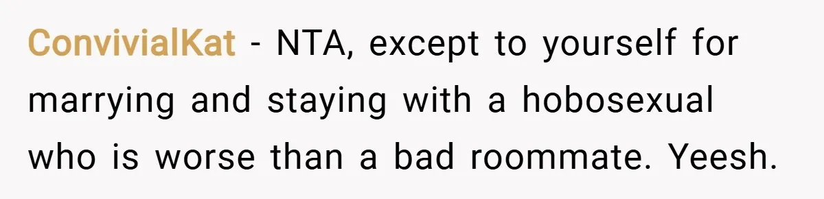 ConvivialKat − NTA, except to yourself for marrying and staying with a hobosexual who is worse than a bad roommate. Yeesh.
