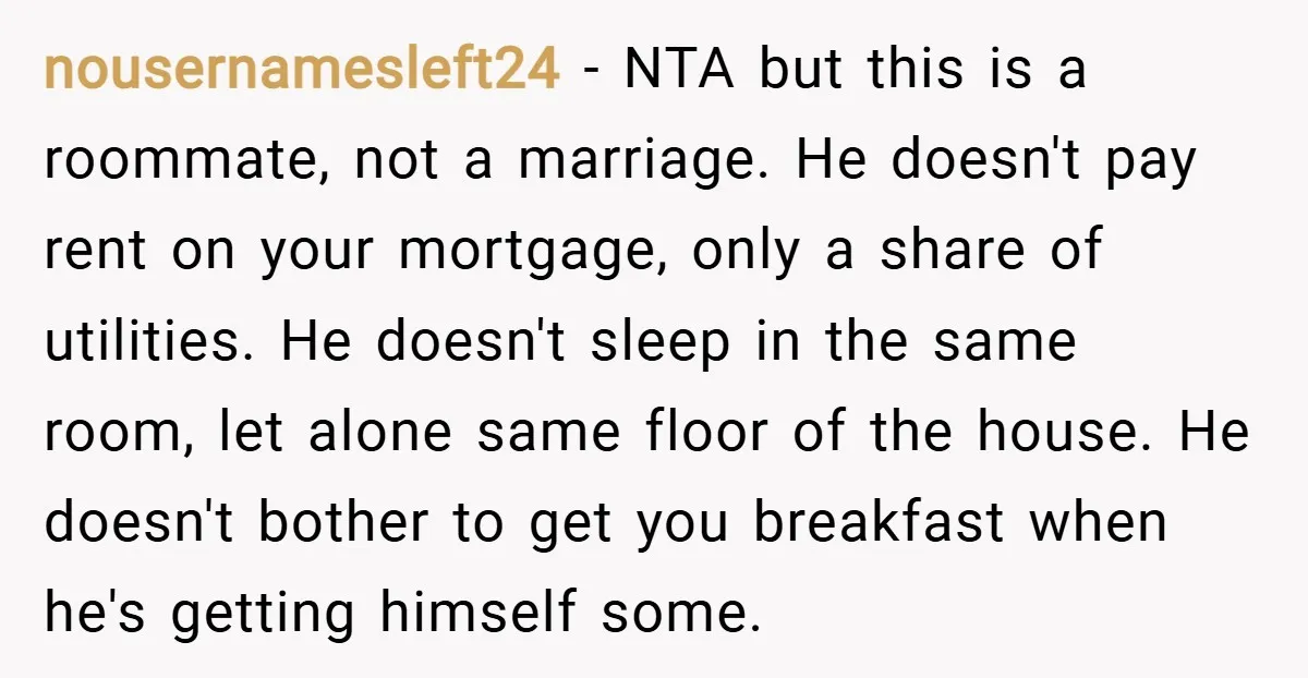 nousernamesleft24 − NTA but this is a roommate, not a marriage. He doesn't pay rent on your mortgage, only a share of utilities. He doesn't sleep in the same room,...