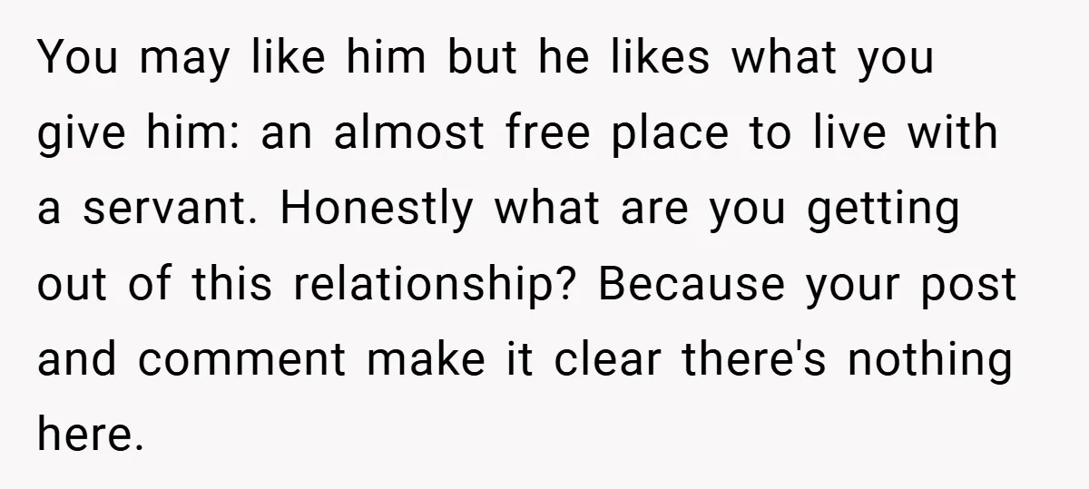 You may like him but he likes what you give him: an almost free place to live with a servant. Honestly what are you getting out of this relationship? Because...