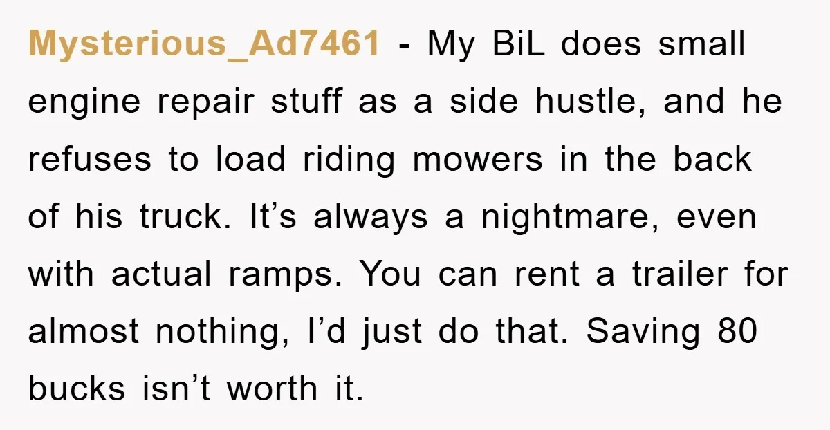 Mysterious_Ad7461 − My BiL does small engine repair stuff as a side hustle, and he refuses to load riding mowers in the back of his truck. It’s always a nightmare,...