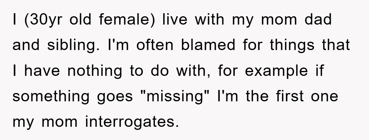 I (30yr old female) live with my mom dad and sibling. I'm often blamed for things that I have nothing to do with, for example if something goes "missing" I'm...