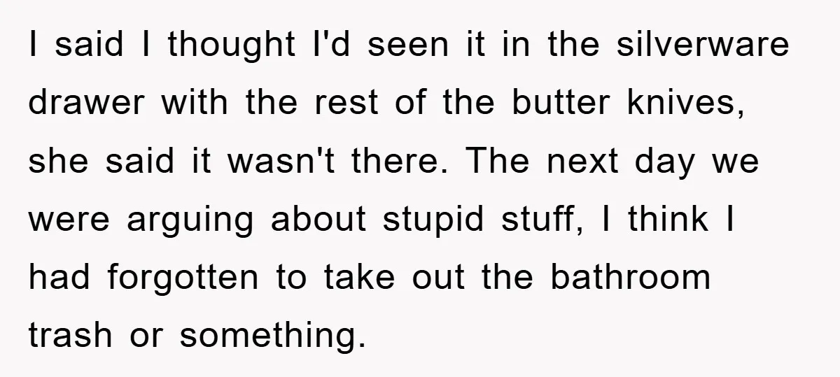 I said I thought I'd seen it in the silverware drawer with the rest of the butter knives, she said it wasn't there. The next day we were arguing about...