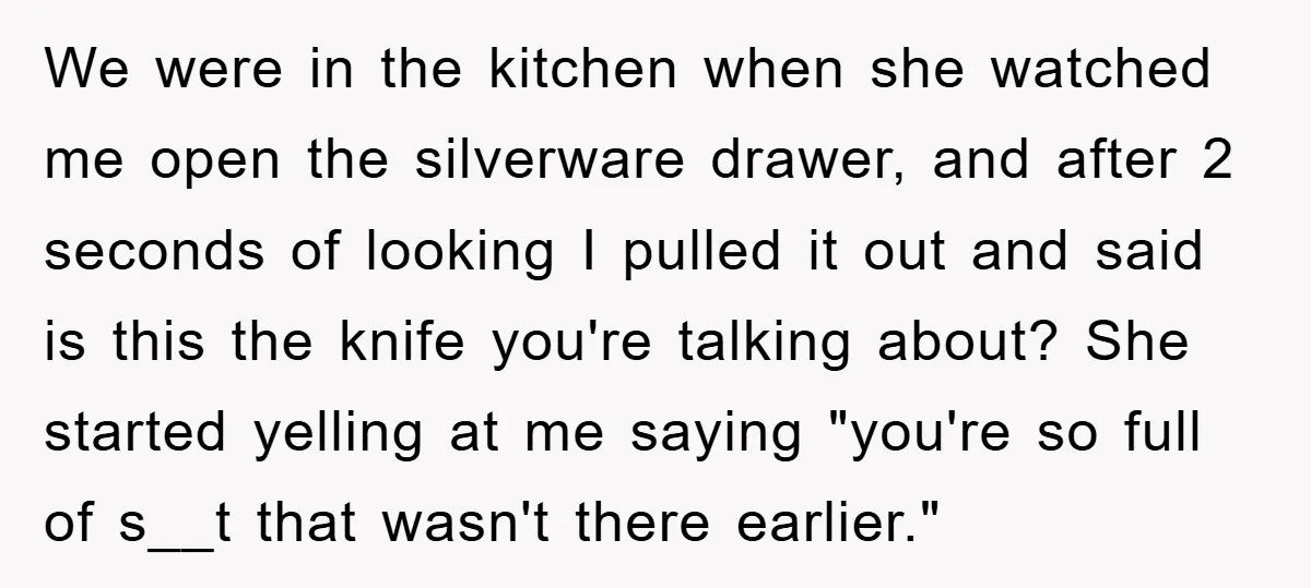 We were in the kitchen when she watched me open the silverware drawer, and after 2 seconds of looking I pulled it out and said is this the knife you're...