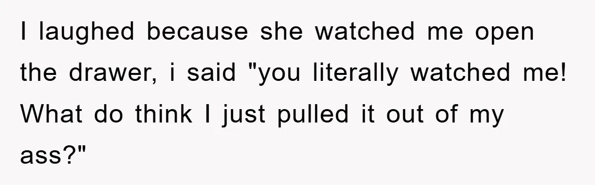 I laughed because she watched me open the drawer, i said "you literally watched me! What do think I just pulled it out of my ass?"