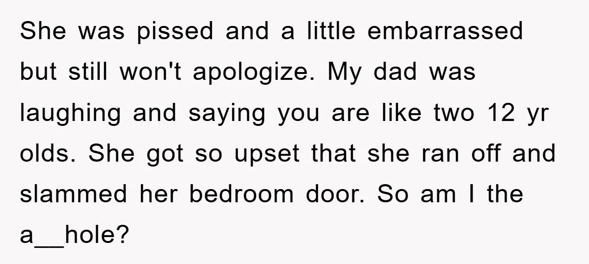 She was pissed and a little embarrassed but still won't apologize. My dad was laughing and saying you are like two 12 yr olds. She got so upset that she...