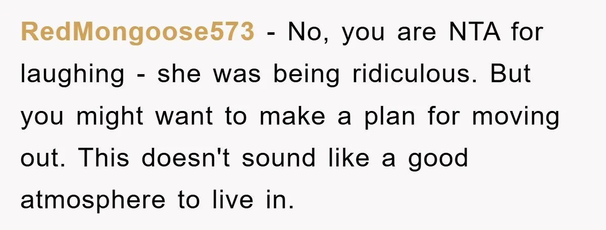 RedMongoose573 − No, you are NTA for laughing - she was being ridiculous. But you might want to make a plan for moving out. This doesn't sound like a good...