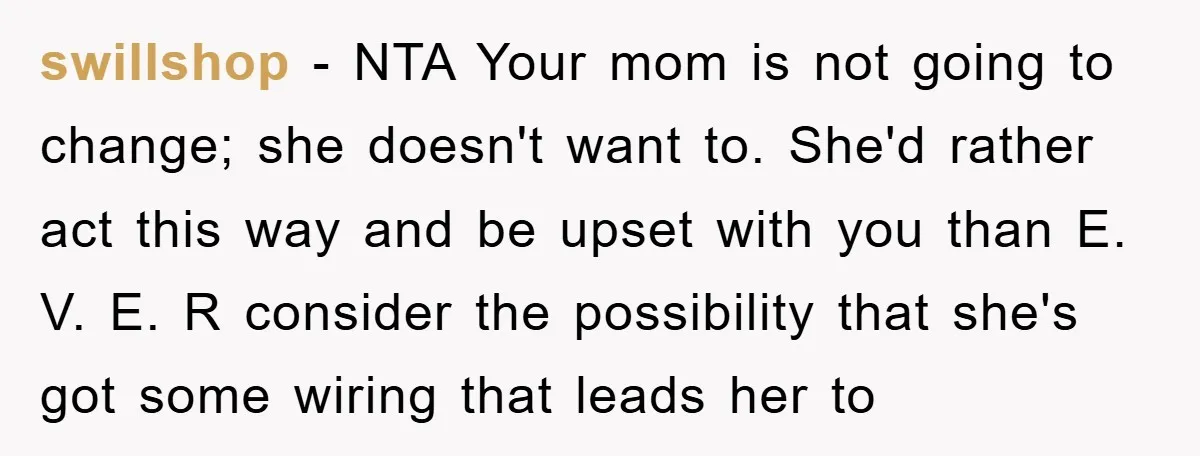swillshop − NTA Your mom is not going to change; she doesn't want to. She'd rather act this way and be upset with you than E. V. E. R consider...