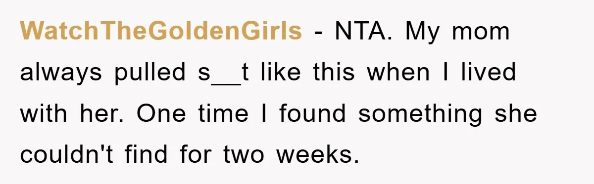 WatchTheGoldenGirls − NTA. My mom always pulled s__t like this when I lived with her. One time I found something she couldn't find for two weeks.