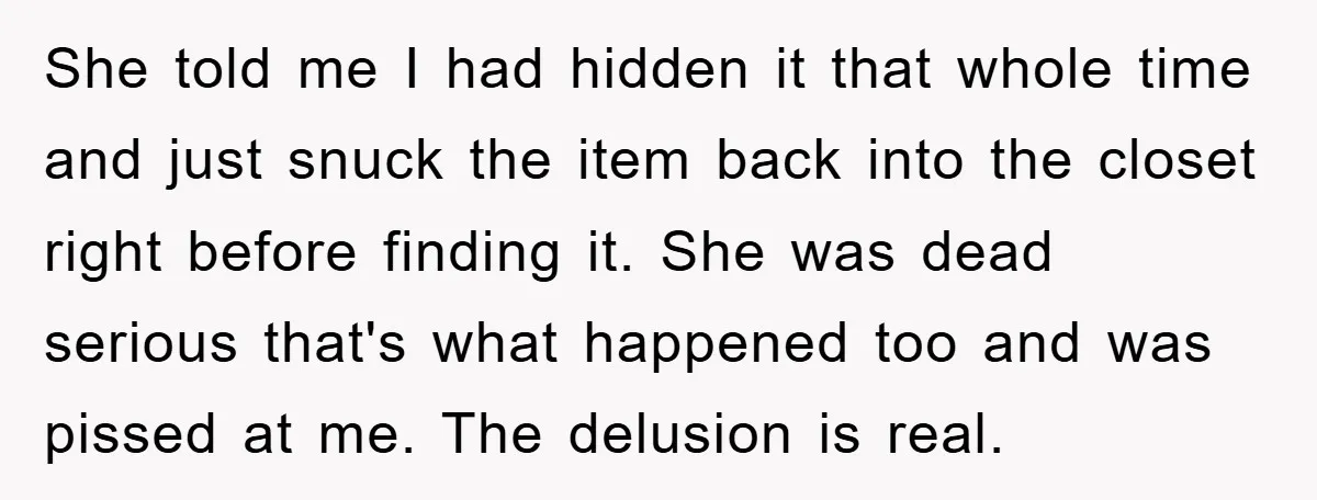 She told me I had hidden it that whole time and just snuck the item back into the closet right before finding it. She was dead serious that's what happened...