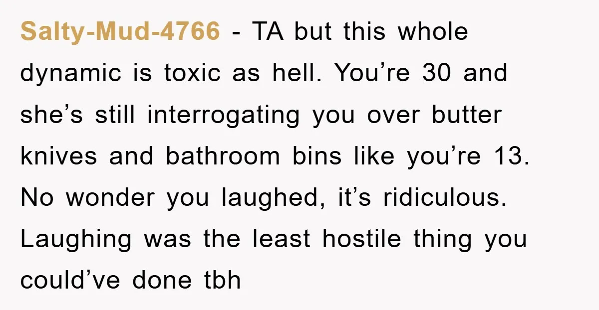 Salty-Mud-4766 − TA but this whole dynamic is toxic as hell. You’re 30 and she’s still interrogating you over butter knives and bathroom bins like you’re 13. No wonder you...