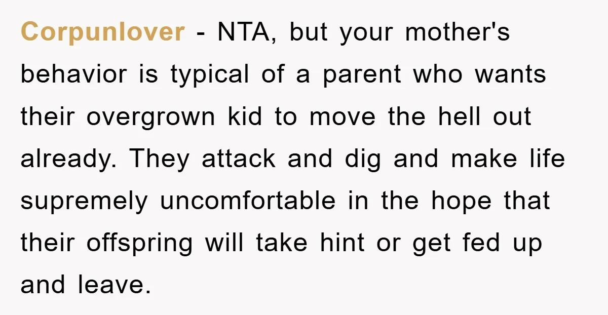 Corpunlover − NTA, but your mother's behavior is typical of a parent who wants their overgrown kid to move the hell out already. They attack and dig and make life...