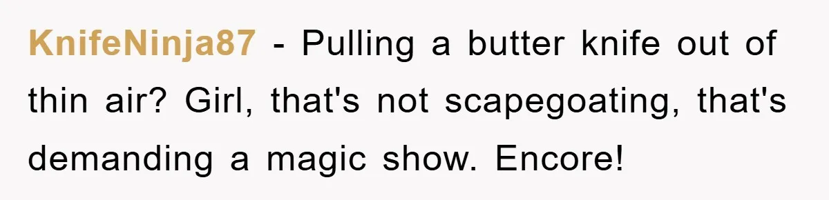 KnifeNinja87 − Pulling a butter knife out of thin air? Girl, that's not scapegoating, that's demanding a magic show. Encore!